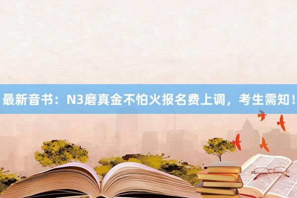最新音书：N3磨真金不怕火报名费上调，考生需知！