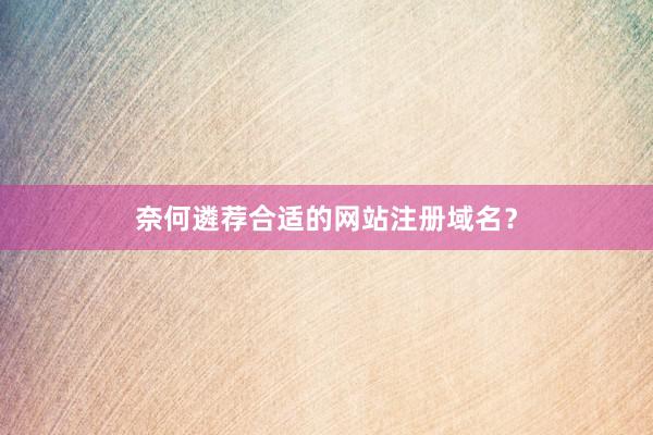 奈何遴荐合适的网站注册域名？