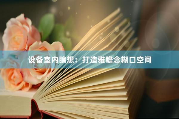 设备室内瞎想：打造雅瞻念糊口空间