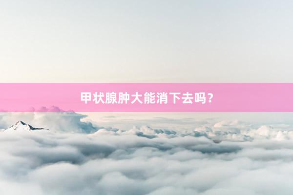 甲状腺肿大能消下去吗？