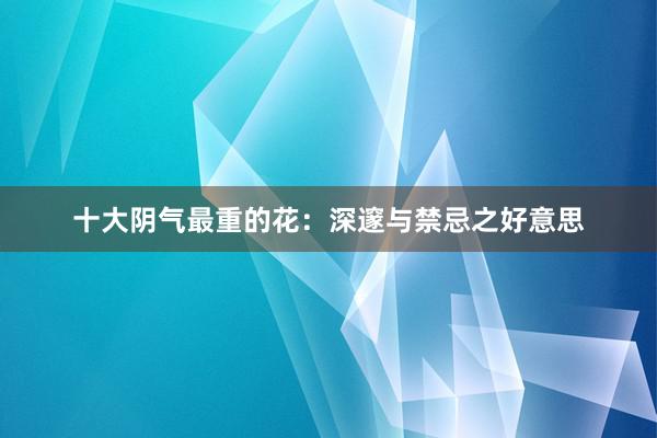 十大阴气最重的花：深邃与禁忌之好意思