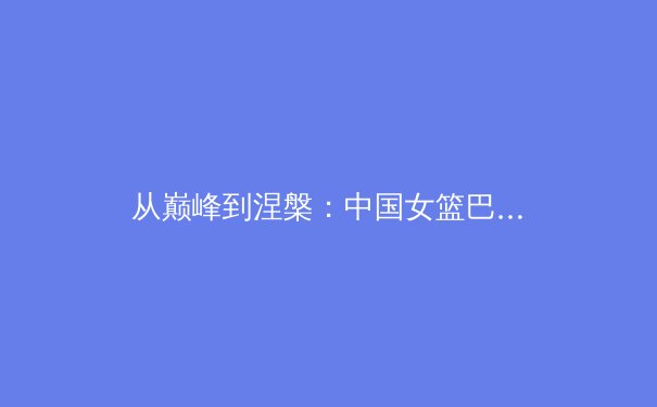 从巅峰到涅槃：中国女篮巴黎奥运征程背后的竞技哲学与社会启示 - 4