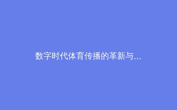 数字时代体育传播的革新与伦理边界——从赛事直播到沉浸式体验的演进