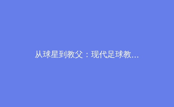 从球星到教父：现代足球教练如何塑造冠军之师 - 3