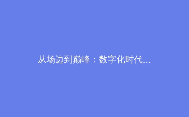从场边到巅峰：数字化时代下体育新闻的深度变革与价值重塑 - 2