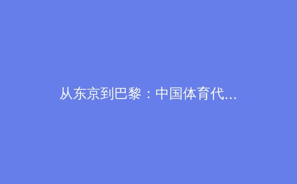 从东京到巴黎：中国体育代表团备战新周期的战略转型与人才梯队建设 - 2
