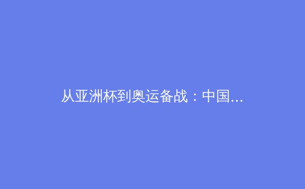 从亚洲杯到奥运备战：中国三大球类运动的战略转型与青训体系重构 - 2