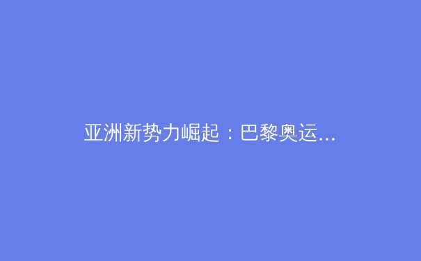 亚洲新势力崛起：巴黎奥运周期中国体育的战略转型与挑战
