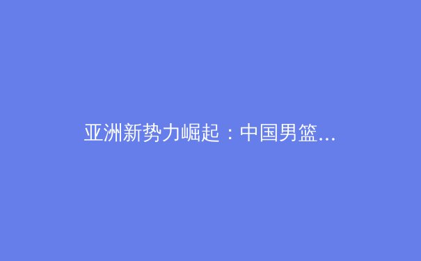 亚洲新势力崛起：中国男篮如何在国际赛场重塑竞争力