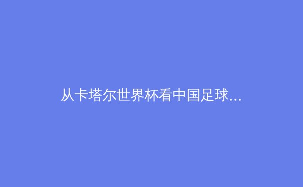 从卡塔尔世界杯看中国足球改革：青训体系与职业联赛的双重挑战 - 3