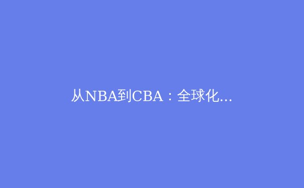 从NBA到CBA：全球化浪潮下中国篮球的机遇与挑战 - 3
