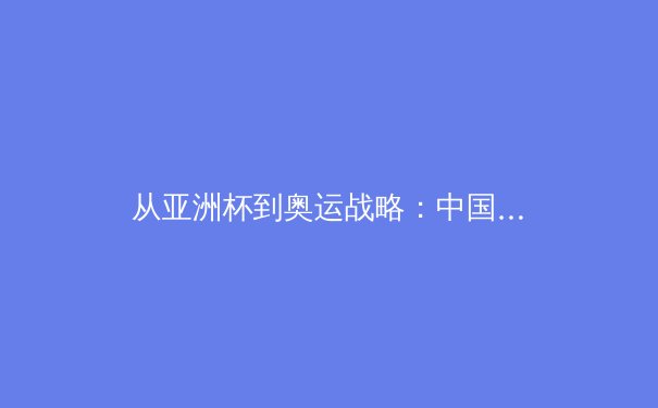 从亚洲杯到奥运战略：中国女篮崛起背后的体系化思考 - 3